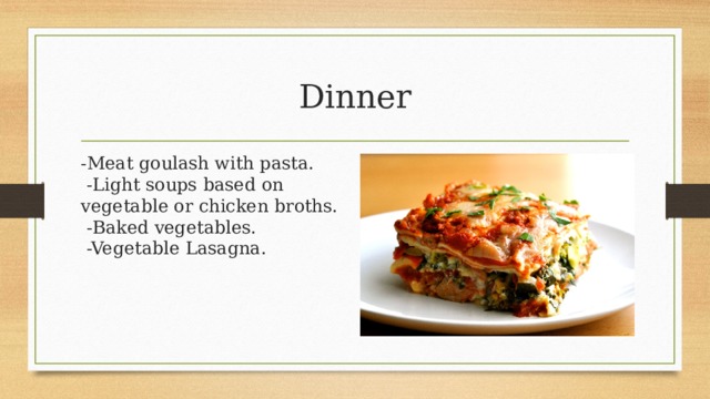 Dinner -Meat goulash with pasta.   -Light soups based on vegetable or chicken broths.   -Baked vegetables.   -Vegetable Lasagna. 