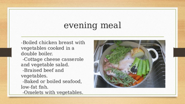 evening meal -Boiled chicken breast with vegetables cooked in a double boiler.   -Cottage cheese casserole and vegetable salad.   -Braised beef and vegetables.   -Baked or boiled seafood, low-fat fish.   -Omelets with vegetables. 