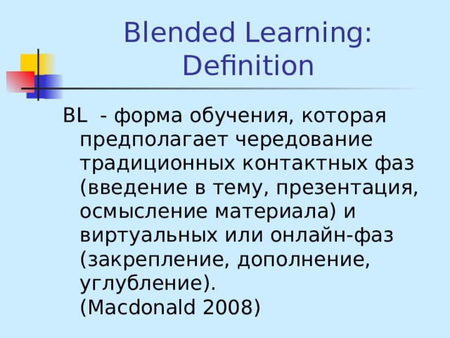 Blended Learning: Definition BL - форма обучения, которая предполагает чередование традиционных контактных фаз (введение в тему, презентация, осмысление материала) и виртуальных или онлайн-фаз (закрепление, дополнение, углубление). (Macdonald 2008) 