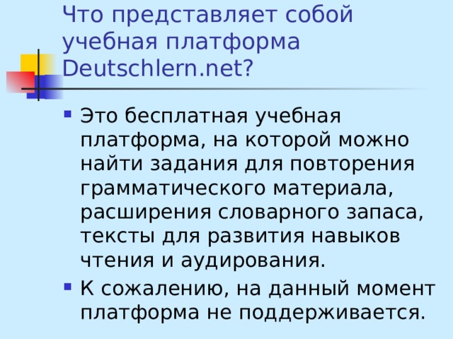 Что представляет собой учебная платформа Deutschlern.net? Это бесплатная учебная платформа, на которой можно найти задания для повторения грамматического материала, расширения словарного запаса, тексты для развития навыков чтения и аудирования. К сожалению, на данный момент платформа не поддерживается. 