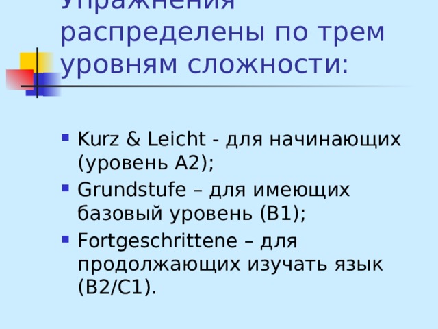 Упражнения распределены по трем уровням сложности: Kurz & Leicht - для начинающих (уровень А2); Grundstufe – для имеющих базовый уровень (В1); Fortgeschrittene – для продолжающих изучать язык (В2/С1). 