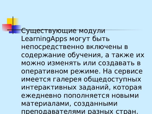 Существующие модули LearningApps могут быть непосредственно включены в содержание обучения, а также их можно изменять или создавать в оперативном режиме. На сервисе имеется галерея общедоступных интерактивных заданий, которая ежедневно пополняется новыми материалами, созданными преподавателями разных стран.  