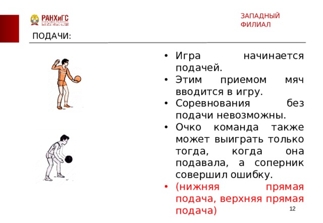 ЗАПАДНЫЙ ФИЛИАЛ ПОДАЧИ: Игра начинается подачей. Этим приемом мяч вводится в игру. Соревнования без подачи невозможны. Очко команда также может выиграть только тогда, когда она подавала, а соперник совершил ошибку. (нижняя прямая подача, верхняя прямая подача)  
