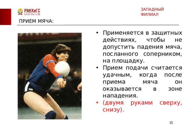 ЗАПАДНЫЙ ФИЛИАЛ ПРИЕМ МЯЧА: Применяется в защитных действиях, чтобы не допустить падения мяча, посланного соперником, на площадку. Прием подачи считается удачным, когда после приема мяча он оказывается в зоне нападения. (двумя руками сверху, снизу).  