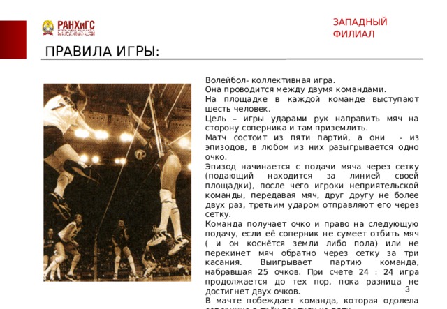ЗАПАДНЫЙ ФИЛИАЛ ПРАВИЛА ИГРЫ: Волейбол- коллективная игра. Она проводится между двумя командами. На площадке в каждой команде выступают шесть человек. Цель – игры ударами рук направить мяч на сторону соперника и там приземлить. Матч состоит из пяти партий, а они - из эпизодов, в любом из них разыгрывается одно очко. Эпизод начинается с подачи мяча через сетку (подающий находится за линией своей площадки), после чего игроки неприятельской команды, передавая мяч, друг другу не более двух раз, третьим ударом отправляют его через сетку. Команда получает очко и право на следующую подачу, если её соперник не сумеет отбить мяч ( и он коснётся земли либо пола) или не перекинет мяч обратно через сетку за три касания. Выигрывает партию команда, набравшая 25 очков. При счете 24 : 24 игра продолжается до тех пор, пока разница не достигнет двух очков. В мачте побеждает команда, которая одолела соперника в трёх партиях из пяти. Правда. В пятой партии требуется набрать не 25, а 15очков.  