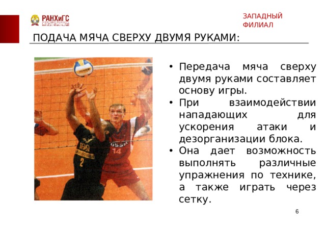 ЗАПАДНЫЙ ФИЛИАЛ ПОДАЧА МЯЧА СВЕРХУ ДВУМЯ РУКАМИ: Передача мяча сверху двумя руками составляет основу игры. При взаимодействии нападающих для ускорения атаки и дезорганизации блока. Она дает возможность выполнять различные упражнения по технике, а также играть через сетку.  