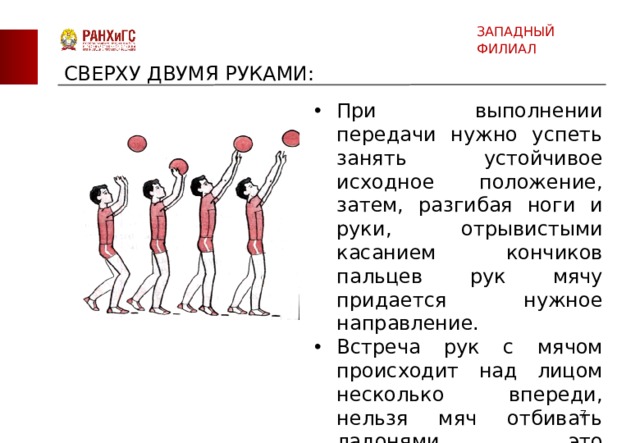 ЗАПАДНЫЙ ФИЛИАЛ СВЕРХУ ДВУМЯ РУКАМИ: При выполнении передачи нужно успеть занять устойчивое исходное положение, затем, разгибая ноги и руки, отрывистыми касанием кончиков пальцев рук мячу придается нужное направление. Встреча рук с мячом происходит над лицом несколько впереди, нельзя мяч отбивать ладонями, это нарушение правил игры.  