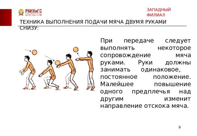 ЗАПАДНЫЙ ФИЛИАЛ ТЕХНИКА ВЫПОЛНЕНИЯ ПОДАЧИ МЯЧА ДВУМЯ РУКАМИ СНИЗУ: При передаче следует выполнять некоторое сопровождение мяча руками. Руки должны занимать одинаковое, постоянное положение. Малейшее повышение одного предплечья над другим изменит направление отскока мяча.  