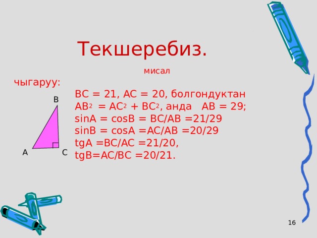 Текшеребиз. мисал чыгаруу:  ВС = 21, АС = 20, болгондуктан  АВ 2 = АС 2 + ВС 2 , анда  АВ = 29;   sin А = cos В = ВС/АВ =21/29  sinB = cosA = АС/АВ =20/29  tgA =BC/AC =21/20 ,  tgB=AC/BC =20/21 . В С А  
