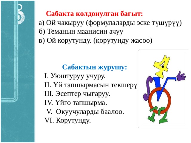 Сабакта колдонулган багыт:  а) Ой чакыруу (формулаларды эске түшүрүү)  б) Теманын маанисин ачуу  в) Ой корутунду. (қорутунду жасоо)   Сабақтын журушу:  I. Уюштуруу учуру.  ІІ. Үй тапшырмасын текшерүү.  ІІІ. Эсептер чыгаруу.  IV. Үйго тапшырма.  V. Окуучуларды баалоо.  VI. Корутунду.  