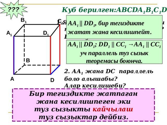 ??? Куб берилген:АВС DA 1 B 1 C 1 D 1 АА 1 ||  DD 1 , бир тегиздикте жатат жана кесилишпейт . B 1 C 1 Являются ли параллельными  прямые АА 1 и DD 1 ; АА 1 и СС 1 ?  Почему? D 1 A 1 АА 1 ||  DD 1 ; DD 1 || CC 1 →AA 1 || CC 1 уч параллель туз сызык теоремасы боюнча. B 2. АА 1 жана DC параллель боло алышабы? Алар кесилишеби? A D Бир тегиздикте жатпаган жана кесилишпеген эки туз сызыкты кайчылаш туз сызыктар дейбиз. 