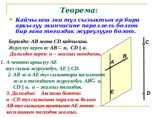 Теорема: Кайчылаш эки туз сызыктын ар бири аркылуу экинчисине параллель болгон бир гана тегиздик жургузууго болот. Берилди: АВ жана С D кайчылаш. Жургузуу керек  α : АВ α , С D || α . C Далилдоо керек: α – жалгыз экендигин. В А А чекити аркылуу АЕ  туз сызык жургузобуз, АЕ || С D . 2. АВ ж-а АЕ туз сызыктары кесилишет  ж-а α тегиздигин жургузобуз. АВ α ,  С D  ||  α . α – жалгыз тегиздик. Е D 3. Далилдоо : Аксиома боюнча: α –С D туз сызыгына параллель болгон АВ туз сызыгын камтыган АЕ менен кесилишкен тегиздик жалгыз.  