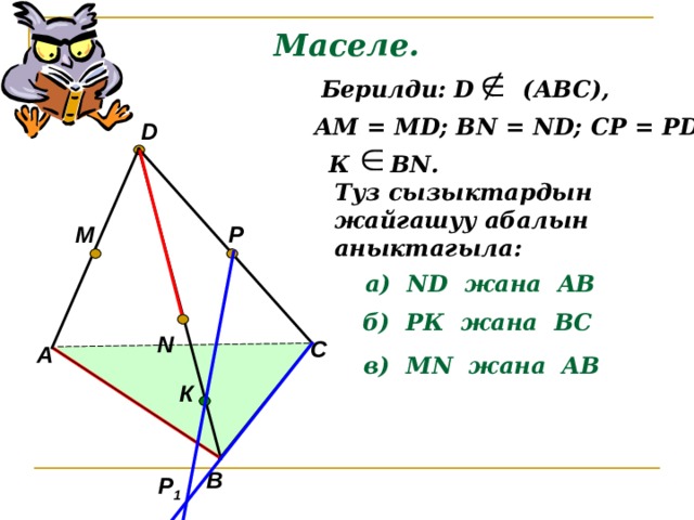 Маселе.  Берилди: D (АВС), АМ = М D ; В N = ND; CP = PD D К В N . Туз сызыктардын жайгашуу абалын аныктагыла: P M а) ND жана AB б) РК жана ВС N С А в) М N жана AB К В Р 1 