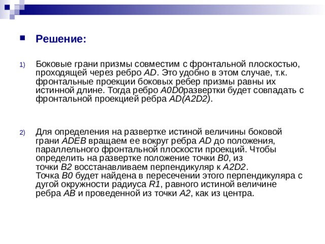 Решение:  Боковые грани призмы совместим с фронтальной плоскостью, проходящей через ребро  AD . Это удобно в этом случае, т.к. фронтальные проекции боковых ребер призмы равны их истинной длине. Тогда ребро  A0D0 развертки будет совпадать с фронтальной проекцией ребра  AD(A2D2) .   Для определения на развертке истиной величины боковой грани  ADEB  вращаем ее вокруг ребра  AD  до положения, параллельного фронтальной плоскости проекций. Чтобы определить на развертке положение точки  B0 , из точки  B2  восстанавливаем перпендикуляр к  A2D2 . Точка  B0  будет найдена в пересечении этого перпендикуляра с дугой окружности радиуса  R1 , равного истиной величине ребра  AB  и проведенной из точки  A2 , как из центра. 