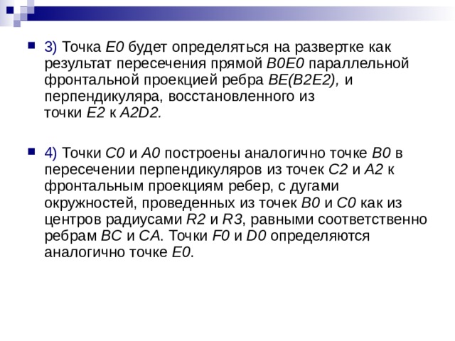 3) Точка  E0  будет определяться на развертке как результат пересечения прямой  B0E0  параллельной фронтальной проекцией ребра  BE(B2E2),  и перпендикуляра, восстановленного из точки  E2  к  A2D2.  4) Точки  C0  и  A0  построены аналогично точке  B0  в пересечении перпендикуляров из точек  C2  и  A2  к фронтальным проекциям ребер, с дугами окружностей, проведенных из точек  B0  и  C0  как из центров радиусами  R2  и  R3 , равными соответственно ребрам  BC  и  CA . Точки  F0  и  D0  определяются аналогично точке  E0 . 
