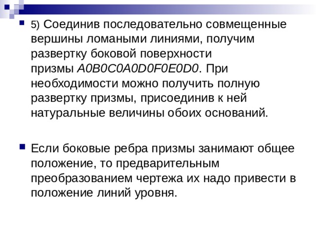 5) Соединив последовательно совмещенные вершины ломаными линиями, получим развертку боковой поверхности призмы  A0B0C0A0D0F0E0D0 . При необходимости можно получить полную развертку призмы, присоединив к ней натуральные величины обоих оснований.  Если боковые ребра призмы занимают общее положение, то предварительным преобразованием чертежа их надо привести в положение линий уровня. 