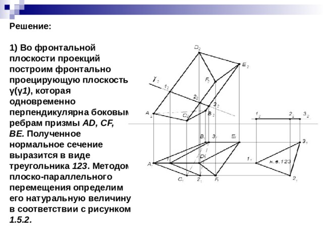 Решение:  1) Во фронтальной плоскости проекций построим фронтально проецирующую плоскость γ(γ 1) , которая одновременно перпендикулярна боковым ребрам призмы  AD, CF, BE.  Полученное нормальное сечение выразится в виде треугольника  123 . Методом плоско-параллельного перемещения определим его натуральную величину в соответствии с рисунком 1.5.2. 