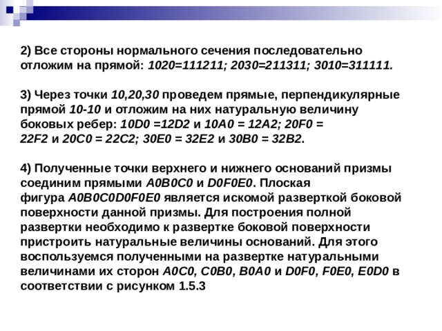 2) Все стороны нормального сечения последовательно отложим на прямой:  1020=111211; 2030=211311; 3010=311111.   3) Через точки  10,20,30  проведем прямые, перпендикулярные прямой  10-10  и отложим на них натуральную величину боковых ребер:  10D0 =12D2  и  10A0 = 12A2; 20F0 = 22F2  и  20C0 = 22C2; 30E0 = 32E2  и  30B0 = 32B2 .   4) Полученные точки верхнего и нижнего оснований призмы соединим прямыми  A0B0C0  и  D0F0E0 . Плоская фигура  A0B0C0D0F0E0  является искомой разверткой боковой поверхности данной призмы. Для построения полной развертки необходимо к развертке боковой поверхности пристроить натуральные величины оснований. Для этого воспользуемся полученными на развертке натуральными величинами их сторон  A0C0, C0B0, B0A0  и  D0F0, F0E0, E0D0  в соответствии с рисунком 1.5.3 