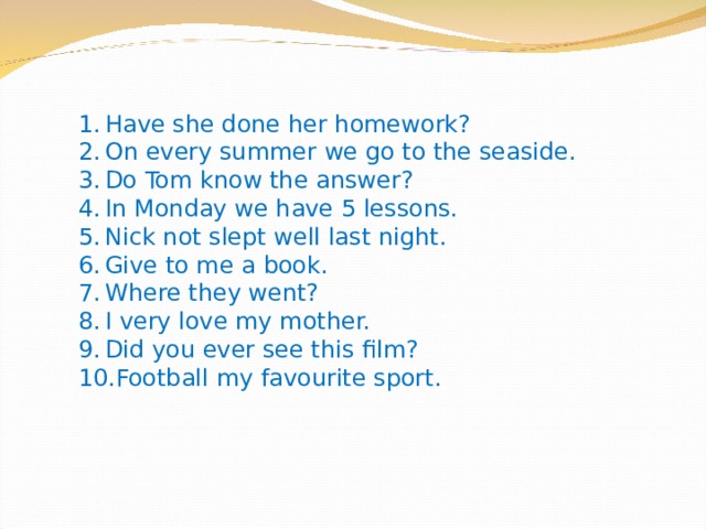 Have she done her homework? On every summer we go to the seaside. Do Tom know the answer? In Monday we have 5 lessons. Nick not slept well last night. Give to me a book. Where they went? I very love my mother. Did you ever see this film? Football my favourite sport. 