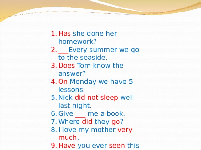 Has she done her homework? ___ Every summer we go to the seaside. Does Tom know the answer? On Monday we have 5 lessons. Nick did not sleep well last night. Give ___ me a book. Where did they go ? I love my mother very much . Have you ever seen this film? Football is my favourite sport. 