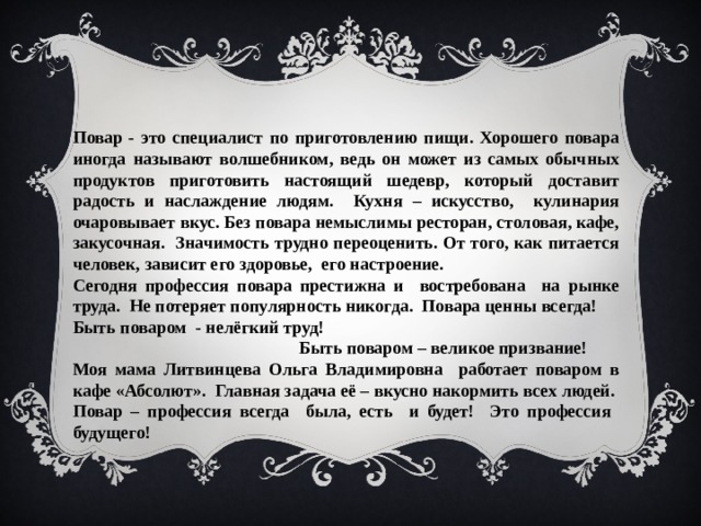 Повар - это специалист по приготовлению пищи. Хорошего повара иногда называют волшебником, ведь он может из самых обычных продуктов приготовить настоящий шедевр, который доставит радость и наслаждение людям. Кухня – искусство, кулинария очаровывает вкус. Без повара немыслимы ресторан, столовая, кафе, закусочная. Значимость трудно переоценить. От того, как питается человек, зависит его здоровье, его настроение. Сегодня профессия повара престижна и востребована на рынке труда. Не потеряет популярность никогда. Повара ценны всегда! Быть поваром - нелёгкий труд!  Быть поваром – великое призвание! Моя мама Литвинцева Ольга Владимировна работает поваром в кафе «Абсолют». Главная задача её – вкусно накормить всех людей. Повар – профессия всегда была, есть и будет! Это профессия будущего!   