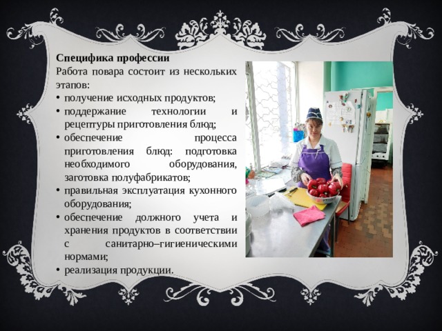Специфика профессии Работа повара состоит из нескольких этапов: получение исходных продуктов; поддержание технологии и рецептуры приготовления блюд; обеспечение процесса приготовления блюд: подготовка необходимого оборудования, заготовка полуфабрикатов; правильная эксплуатация кухонного оборудования; обеспечение должного учета и хранения продуктов в соответствии с санитарно–гигиеническими нормами; реализация продукции. 