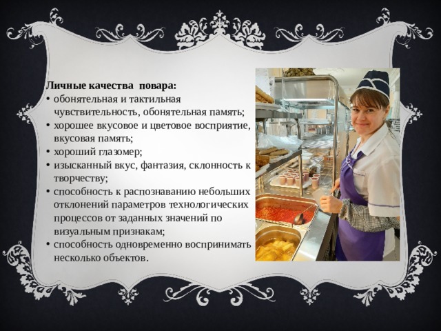 Личные качества повара: обонятельная и тактильная чувствительность, обонятельная память; хорошее вкусовое и цветовое восприятие, вкусовая память; хороший глазомер; изысканный вкус, фантазия, склонность к творчеству; способность к распознаванию небольших отклонений параметров технологических процессов от заданных значений по визуальным признакам; способность одновременно воспринимать несколько объектов .           
