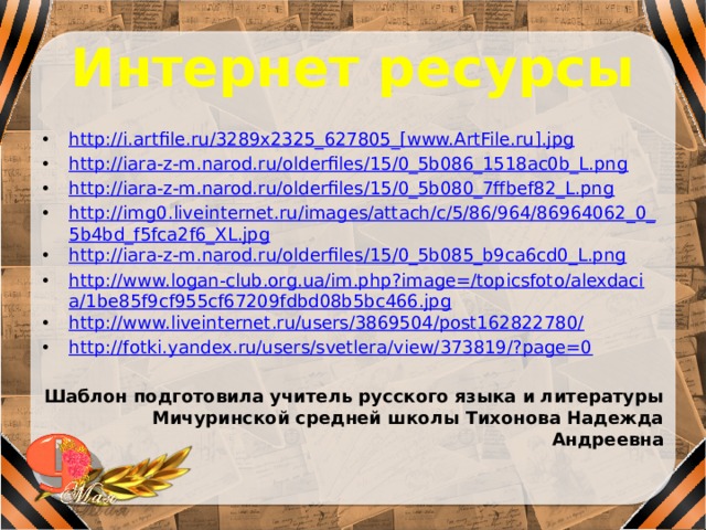 Интернет ресурсы http://i.artfile.ru/3289x2325_627805_[www.ArtFile.ru].jpg http://iara-z-m.narod.ru/olderfiles/15/0_5b086_1518ac0b_L.png http://iara-z-m.narod.ru/olderfiles/15/0_5b080_7ffbef82_L.png http://img0.liveinternet.ru/images/attach/c/5/86/964/86964062_0_5b4bd_f5fca2f6_XL.jpg http://iara-z-m.narod.ru/olderfiles/15/0_5b085_b9ca6cd0_L.png http://www.logan-club.org.ua/im.php?image=/topicsfoto/alexdacia/1be85f9cf955cf67209fdbd08b5bc466.jpg http://www.liveinternet.ru/users/3869504/post162822780/ http://fotki.yandex.ru/users/svetlera/view/373819/?page=0 Шаблон подготовила учитель русского языка и литературы Мичуринской средней школы Тихонова Надежда Андреевна 