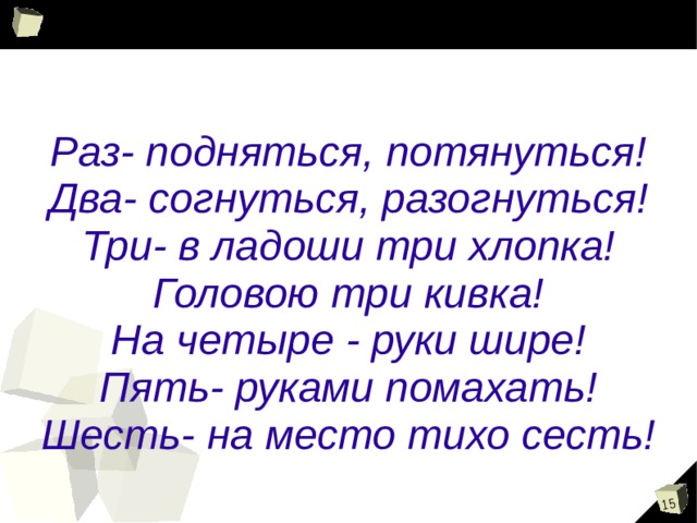  Раз- подняться, потянуться! Два- согнуться, разогнуться! Три- в ладоши три хлопка! Головою три кивка! На четыре - руки шире! Пять- руками помахать! Шесть- на место тихо сесть! 