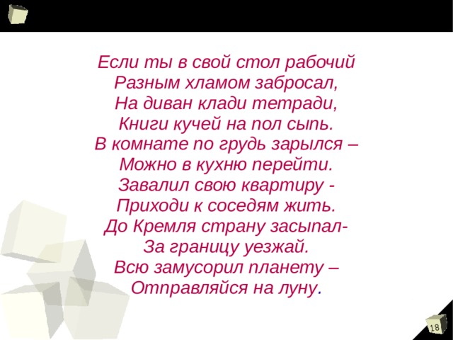 Если ты в свой стол рабочий Разным хламом забросал, На диван клади тетради, Книги кучей на пол сыпь. В комнате по грудь зарылся – Можно в кухню перейти. Завалил свою квартиру - Приходи к соседям жить. До Кремля страну засыпал- За границу уезжай. Всю замусорил планету – Отправляйся на луну . 