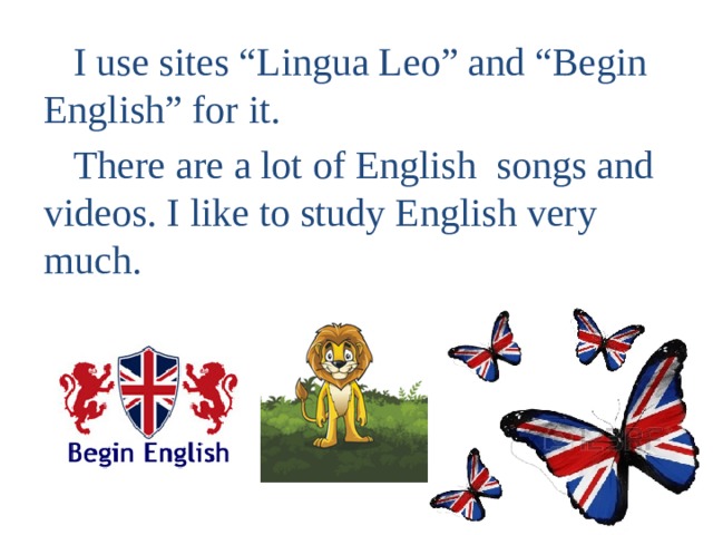  I use sites “Lingua Leo” and “Begin English” for it.  There are a lot of English songs and videos. I like to study English very much. 