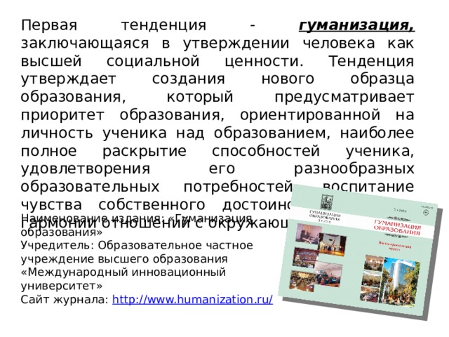 Первая тенденция - гуманизация, заключающаяся в утверждении человека как высшей социальной ценности. Тенденция утверждает создания нового образца образования, который предусматривает приоритет образования, ориентированной на личность ученика над образованием, наиболее полное раскрытие способностей ученика, удовлетворения его разнообразных образовательных потребностей, воспитание чувства собственного достоинства, свободы, гармонии отношений с окружающим миром. Наименование издания: «Гуманизация образования» Учредитель: Образовательное частное учреждение высшего образования «Международный инновационный университет» Сайт журнала: http://www.humanization.ru/