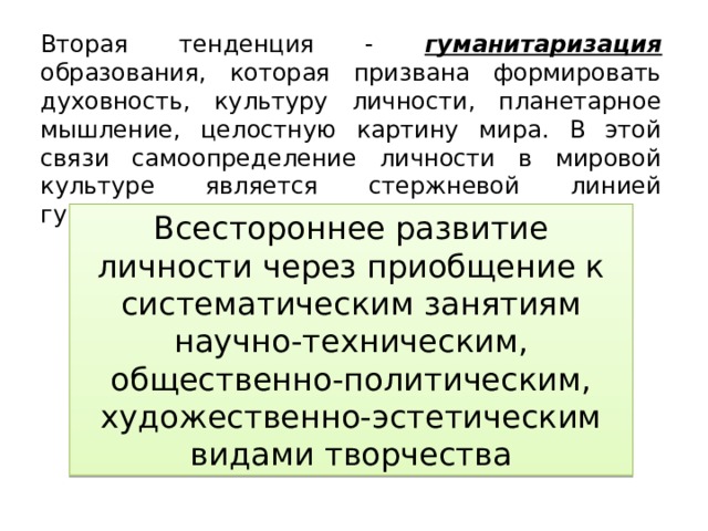 Вторая тенденция - гуманитаризация образования, которая призвана формировать духовность, культуру личности, планетарное мышление, целостную картину мира. В этой связи самоопределение личности в мировой культуре является стержневой линией гуманитаризации содержания образования. Всестороннее развитие личности через приобщение к систематическим занятиям научно-техническим, общественно-политическим, художественно-эстетическим видами творчества