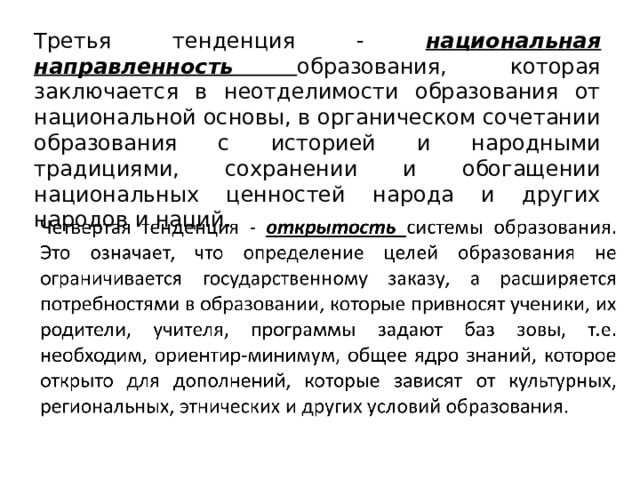 Третья тенденция - национальная направленность образования, которая заключается в неотделимости образования от национальной основы, в органическом сочетании образования с историей и народными традициями, сохранении и обогащении национальных ценностей народа и других народов и наций.