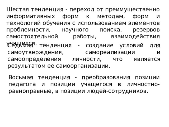 Шестая тенденция - переход от преимущественно информативных форм к методам, форм и технологий обучения с использованием элементов проблемности, научного поиска, резервов самостоятельной работы, взаимодействия учащихся. Седьмая тенденция - создание условий для самоутверждения, самореализации и самоопределения личности, что является результатом ее самоорганизации. Восьмая тенденция - преобразования позиции педагога и позиции учащегося в личностно-равноправные, в позиции людей-сотрудников.