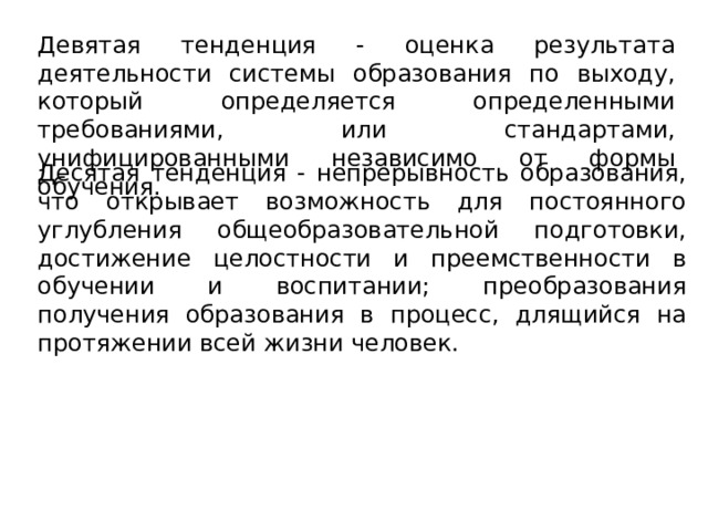 Девятая тенденция - оценка результата деятельности системы образования по выходу, который определяется определенными требованиями, или стандартами, унифицированными независимо от формы обучения. Десятая тенденция - непрерывность образования, что открывает возможность для постоянного углубления общеобразовательной подготовки, достижение целостности и преемственности в обучении и воспитании; преобразования получения образования в процесс, длящийся на протяжении всей жизни человек.