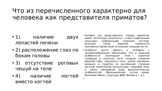 Что из перечисленного характерно для человека как представителя приматов? 1) наличие двух лопастей печени 2) расположение глаз по бокам головы 3) отсутствие роговых чешуй на теле 4) наличие ногтей вместо когтей Человек как представитель отряда приматов, имеет пятипалую конечность с очень подвижными пальцами, снабженными плоскими ногтями. Большой палец верхней конечности противопоставлен всем остальным пальцам кисти. Особенно много общего у человека с человекообразными обезьянами. Это и внешние особенности (пропорции тела — короткое туловище и длинные ноги; сходное строение верхней губы, наружного носа, ушной раковины; мимика), и сходство во внутреннем строении органов, мимической мускулатуры, покровов тела, а также совпадение ряда физиологических особенностей (биохимический состав крови, белковый обмен, структура ДНК, белков и т. д.).   