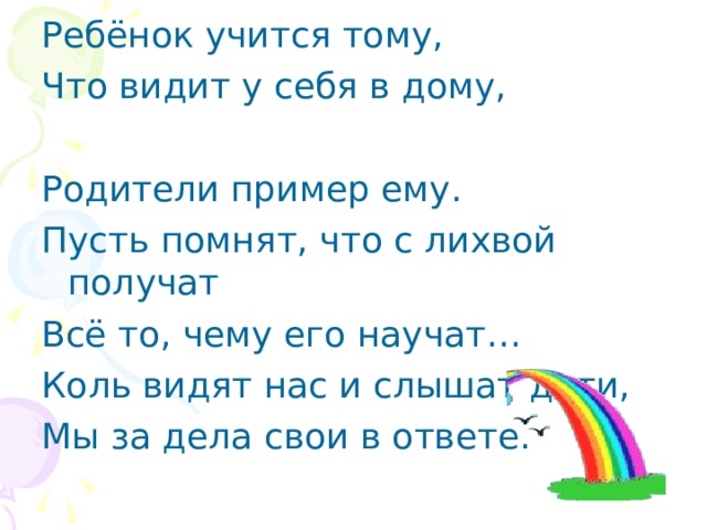 Ребёнок учится тому, Что видит у себя в дому, Родители пример ему. Пусть помнят, что с лихвой получат Всё то, чему его научат… Коль видят нас и слышат дети, Мы за дела свои в ответе. 