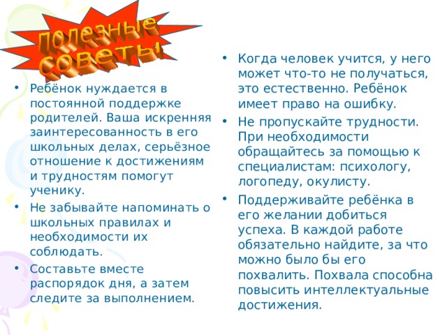 Когда человек учится, у него может что-то не получаться, это естественно. Ребёнок имеет право на ошибку. Не пропускайте трудности. При необходимости обращайтесь за помощью к специалистам: психологу, логопеду, окулисту. Поддерживайте ребёнка в его желании добиться успеха. В каждой работе обязательно найдите, за что можно было бы его похвалить. Похвала способна повысить интеллектуальные достижения. Ребёнок нуждается в постоянной поддержке родителей. Ваша искренняя заинтересованность в его школьных делах, серьёзное отношение к достижениям и трудностям помогут ученику. Не забывайте напоминать о школьных правилах и необходимости их соблюдать. Составьте вместе распорядок дня, а затем следите за выполнением. 