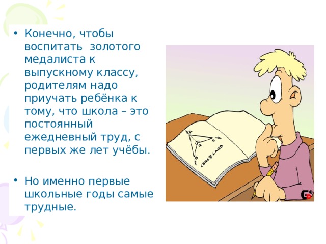 Конечно, чтобы воспитать золотого медалиста к выпускному классу, родителям надо приучать ребёнка к тому, что школа – это постоянный ежедневный труд, с первых же лет учёбы. Но именно первые школьные годы самые трудные. 
