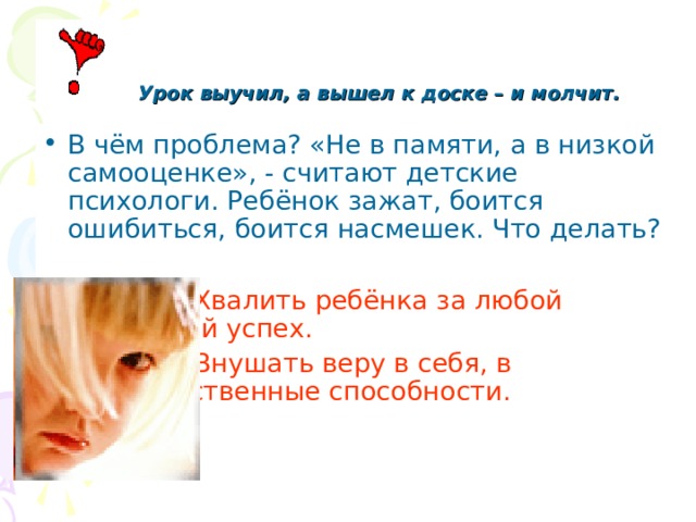  Урок выучил, а вышел к доске – и молчит. В чём проблема? «Не в памяти, а в низкой самооценке», - считают детские психологи. Ребёнок зажат, боится ошибиться, боится насмешек. Что делать?   Хвалить ребёнка за любой    маленький успех.  Внушать веру в себя, в      собственные способности. 