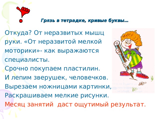  Грязь в тетрадке, кривые буквы…  Откуда? От неразвитых мышц руки. «От неразвитой мелкой моторики»- как выражаются специалисты. Срочно покупаем пластилин. И лепим зверушек, человечков. Вырезаем ножницами картинки, Раскрашиваем мелкие рисунки. Месяц занятий даст ощутимый результат. 