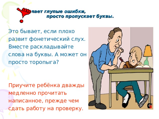  Он делает глупые ошибки, просто пропускает буквы.   Это бывает, если плохо развит фонетический слух. Вместе раскладывайте слова на буквы. А может он просто торопыга? Приучите ребёнка дважды медленно прочитать написанное, прежде чем сдать работу на проверку. 