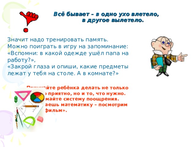  Всё бывает – в одно ухо влетело,  в другое вылетело.   Значит надо тренировать память. Можно поиграть в игру на запоминание: «Вспомни: в какой одежде ушёл папа на работу?», «Закрой глаза и опиши, какие предметы лежат у тебя на столе. А в комнате?»     Приучайте ребёнка делать не только     то, что приятно, но и то, что нужно.     Придумайте систему поощрения.     «Сделаешь математику – посмотрим     мультфильм».    