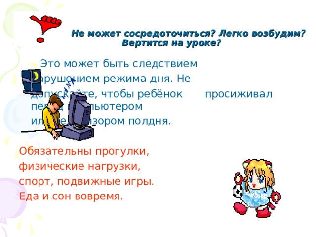  Не может сосредоточиться? Легко возбудим? Вертится на уроке?      Это может быть следствием     нарушением режима дня. Не     допускайте, чтобы ребёнок     просиживал перед компьютером     или телевизором полдня. Обязательны прогулки, физические нагрузки, спорт, подвижные игры. Еда и сон вовремя. 