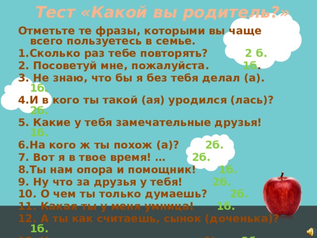 Тест «Какой вы родитель?» Отметьте те фразы, которыми вы чаще всего пользуетесь в семье. 1.Сколько раз тебе повторять? 2 б. 2. Посоветуй мне, пожалуйста. 1б . 3. Не знаю, что бы я без тебя делал (а). 1б. 4.И в кого ты такой (ая) уродился (лась)? 2б. 5. Какие у тебя замечательные друзья! 1б. 6.На кого ж ты похож (а)? 2б. 7. Вот я в твое время! … 2б. 8.Ты нам опора и помощник! 1б. 9. Ну что за друзья у тебя! 2б. 10. О чем ты только думаешь? 2б. 11. Какая ты у меня умница! 1б. 12. А ты как считаешь, сынок (доченька)? 1б. 13. У всех дети как дети, а ты?! 2б. 14. Какой (ая) ты у меня сообразительный (ая)! 1б.  