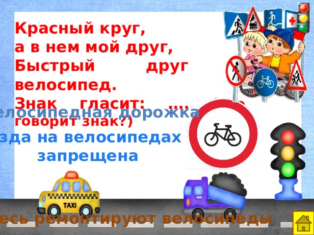 Красный круг, а в нем мой друг, Быстрый друг - велосипед. Знак гласит: …. (что говорит знак?) Велосипедная дорожка Езда на велосипедах запрещена Здесь ремонтируют велосипеды 