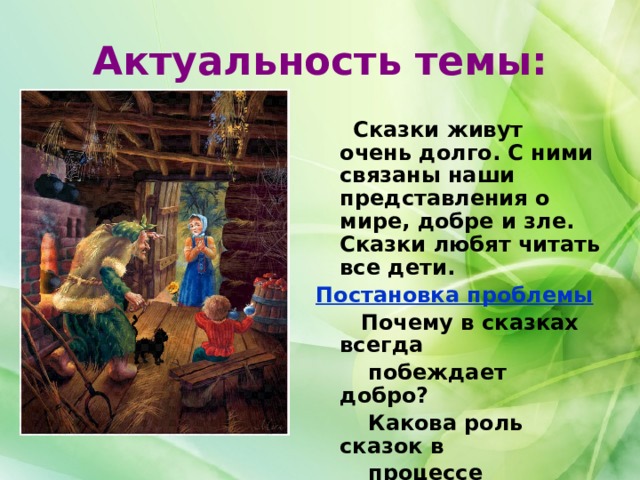 Актуальность темы:  Сказки живут очень долго. С ними связаны наши представления о мире, добре и зле. Сказки любят читать все дети. Постановка проблемы  Почему в сказках всегда  побеждает добро?  Какова роль сказок в  процессе обучения детей?  