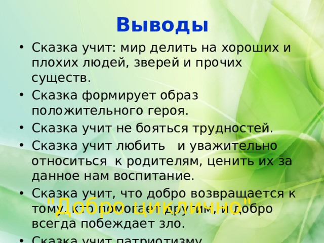 Выводы Сказка учит: мир делить на хороших и плохих людей, зверей и прочих существ. Сказка формирует образ положительного героя. Сказка учит не бояться трудностей. Сказка учит любить и уважительно относиться к родителям, ценить их за данное нам воспитание. Сказка учит, что добро возвращается к тому, кто помогает другим, и добро всегда побеждает зло. Сказка учит патриотизму. 