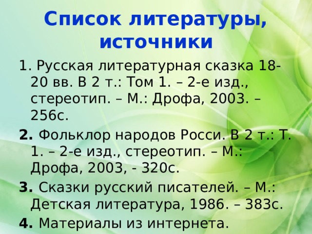 Список литературы, источники 1. Русская литературная сказка 18-20 вв. В 2 т.: Том 1. – 2-е изд., стереотип. – М.: Дрофа, 2003. – 256с. 2. Фольклор народов Росси. В 2 т.: Т. 1. – 2-е изд., стереотип. – М.: Дрофа, 2003, - 320с. 3. Сказки русский писателей. – М.: Детская литература, 1986. – 383с. 4. Материалы из интернета. 